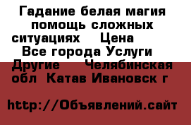 Гадание белая магия помощь сложных ситуациях  › Цена ­ 500 - Все города Услуги » Другие   . Челябинская обл.,Катав-Ивановск г.